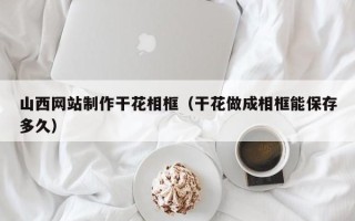 沧县山西网站制作干花相框（干花做成相框能保存多久）